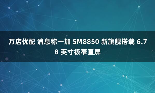 万店优配 消息称一加 SM8850 新旗舰搭载 6.78 英寸极窄直屏