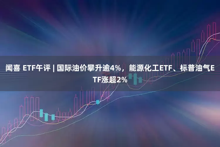 闻喜 ETF午评 | 国际油价攀升逾4%，能源化工ETF、标普油气ETF涨超2%