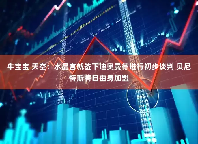 牛宝宝 天空：水晶宫就签下迪奥曼德进行初步谈判 贝尼特斯将自由身加盟