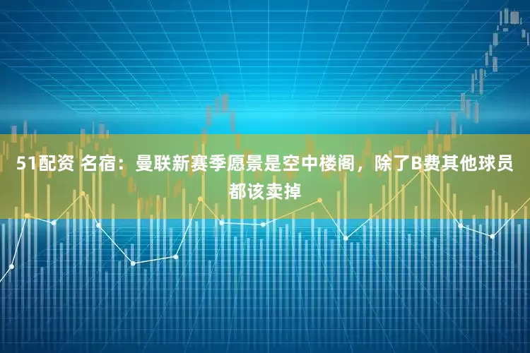 51配资 名宿：曼联新赛季愿景是空中楼阁，除了B费其他球员都该卖掉