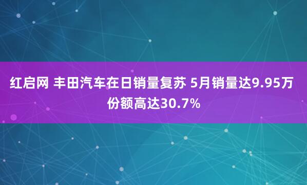 红启网 丰田汽车在日销量复苏 5月销量达9.95万 份额高达30.7%