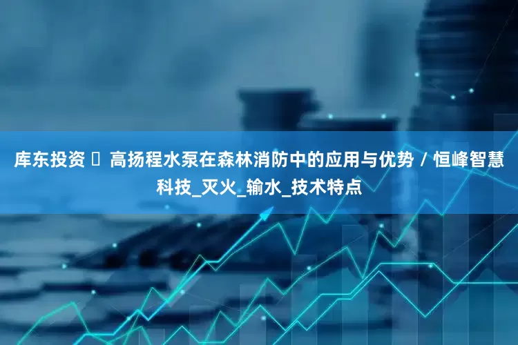 库东投资 ‌高扬程水泵在森林消防中的应用与优势 / 恒峰智慧科技_灭火_输水_技术特点
