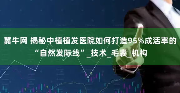 翼牛网 揭秘中植植发医院如何打造95%成活率的“自然发际线”_技术_毛囊_机构