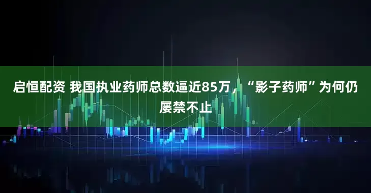 启恒配资 我国执业药师总数逼近85万，“影子药师”为何仍屡禁不止