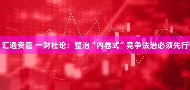 汇通资管 一财社论：整治“内卷式”竞争法治必须先行