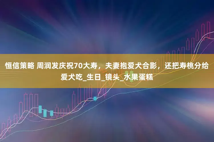 恒信策略 周润发庆祝70大寿，夫妻抱爱犬合影，还把寿桃分给爱犬吃_生日_镜头_水果蛋糕