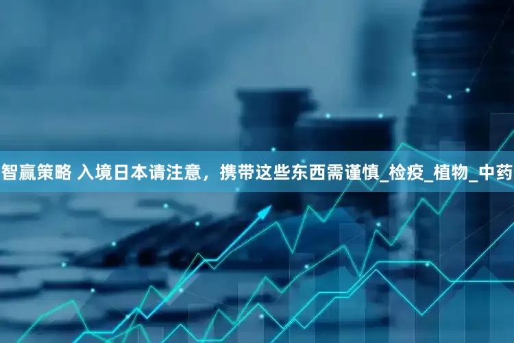 智赢策略 入境日本请注意，携带这些东西需谨慎_检疫_植物_中药