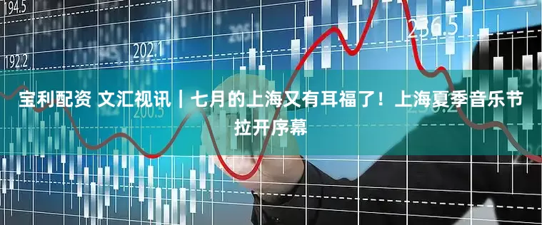 宝利配资 文汇视讯｜七月的上海又有耳福了！上海夏季音乐节拉开序幕