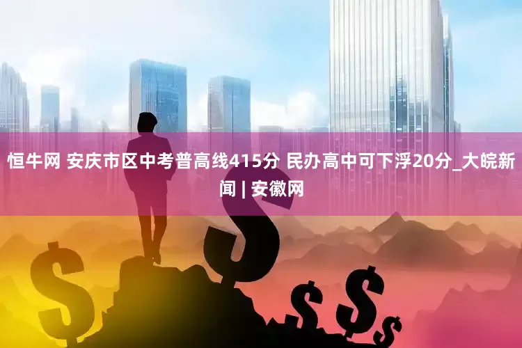 恒牛网 安庆市区中考普高线415分 民办高中可下浮20分_大皖新闻 | 安徽网