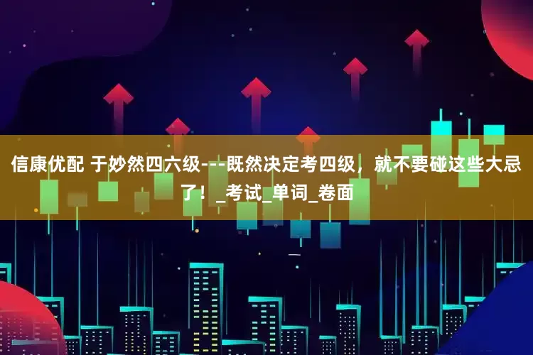信康优配 于妙然四六级---既然决定考四级，就不要碰这些大忌了！_考试_单词_卷面