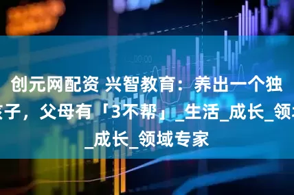 创元网配资 兴智教育：养出一个独立的孩子，父母有「3不帮」_生活_成长_领域专家
