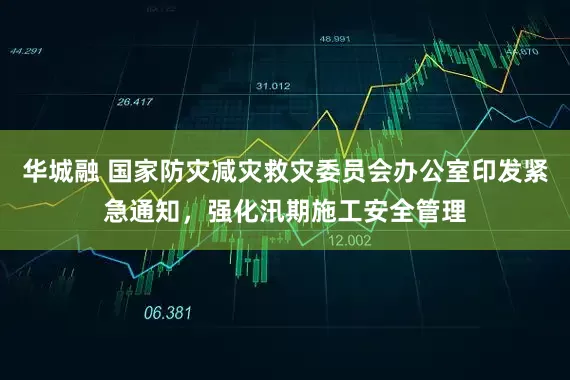 华城融 国家防灾减灾救灾委员会办公室印发紧急通知，强化汛期施工安全管理