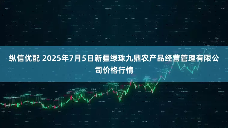 纵信优配 2025年7月5日新疆绿珠九鼎农产品经营管理有限公司价格行情