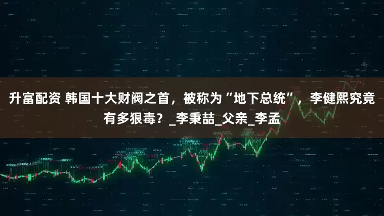 升富配资 韩国十大财阀之首，被称为“地下总统”，李健熙究竟有多狠毒？_李秉喆_父亲_李孟