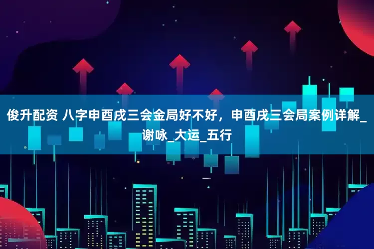 俊升配资 八字申酉戌三会金局好不好，申酉戌三会局案例详解_谢咏_大运_五行