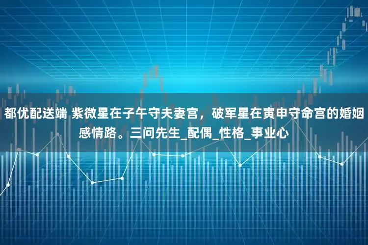 都优配送端 紫微星在子午守夫妻宫，破军星在寅申守命宫的婚姻感情路。三问先生_配偶_性格_事业心