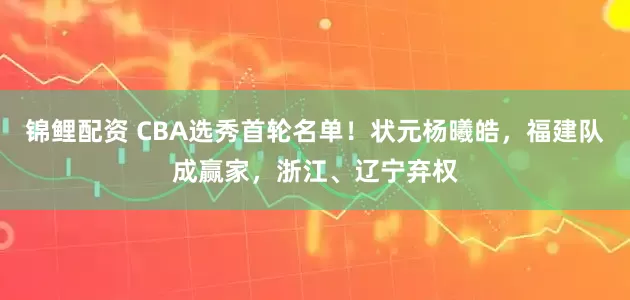 锦鲤配资 CBA选秀首轮名单！状元杨曦皓，福建队成赢家，浙江、辽宁弃权