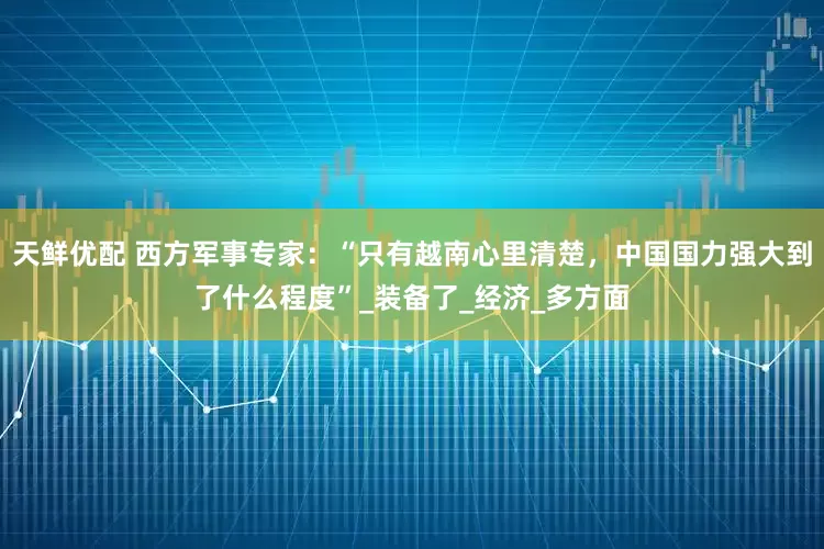 天鲜优配 西方军事专家：“只有越南心里清楚，中国国力强大到了什么程度”_装备了_经济_多方面