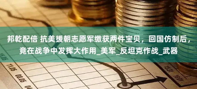 邦乾配倍 抗美援朝志愿军缴获两件宝贝，回国仿制后，竟在战争中发挥大作用_美军_反坦克作战_武器
