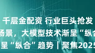 千层金配资 行业巨头抢发AI前沿技术场景，大模型技术渐呈“纵合”趋势｜聚焦2025WAIC