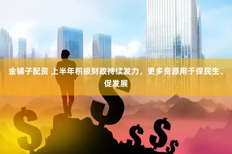 金铺子配资 上半年积极财政持续发力，更多资源用于保民生、促发展