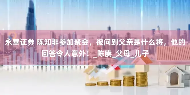 永華证券 陈知非参加聚会，被问到父亲是什么将，他的回答令人意外！_陈赓_父母_儿子