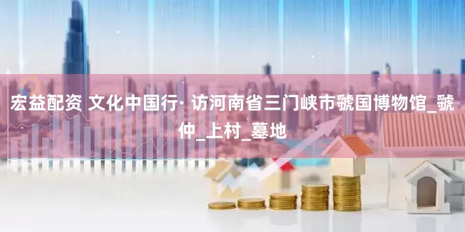宏益配资 文化中国行· 访河南省三门峡市虢国博物馆_虢仲_上村_墓地