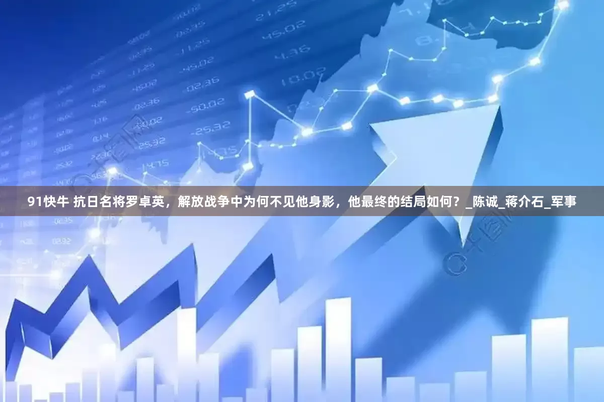 91快牛 抗日名将罗卓英，解放战争中为何不见他身影，他最终的结局如何？_陈诚_蒋介石_军事