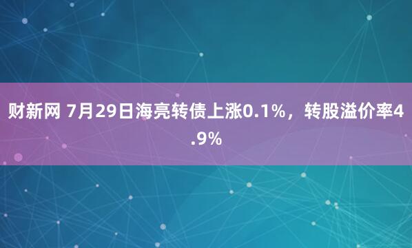 财新网 7月29日海亮转债上涨0.1%，转股溢价率4.9%