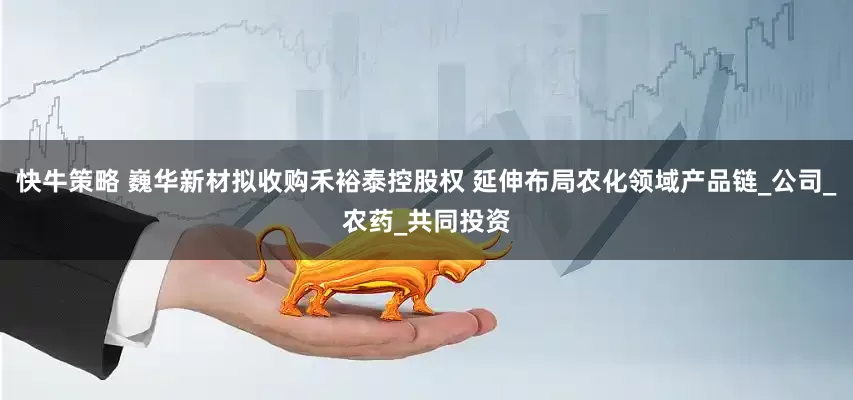 快牛策略 巍华新材拟收购禾裕泰控股权 延伸布局农化领域产品链_公司_农药_共同投资