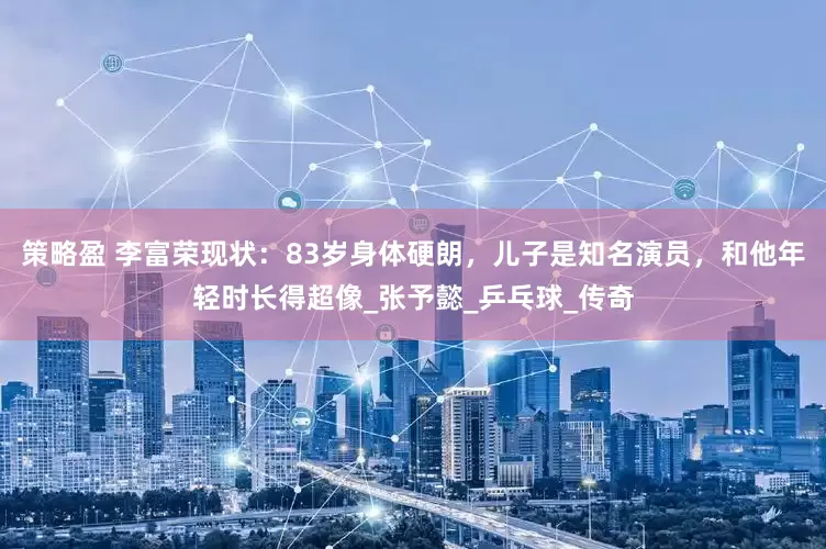 策略盈 李富荣现状：83岁身体硬朗，儿子是知名演员，和他年轻时长得超像_张予懿_乒乓球_传奇