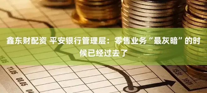 鑫东财配资 平安银行管理层：零售业务“最灰暗”的时候已经过去了