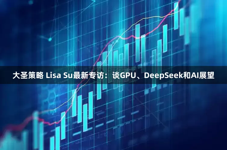 大圣策略 Lisa Su最新专访：谈GPU、DeepSeek和AI展望