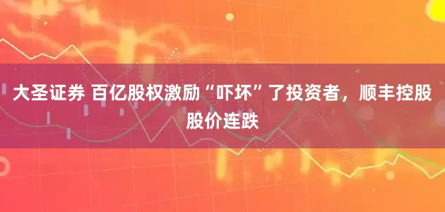 大圣证券 百亿股权激励“吓坏”了投资者，顺丰控股股价连跌