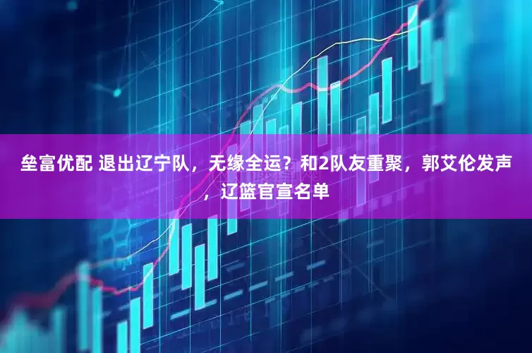 垒富优配 退出辽宁队，无缘全运？和2队友重聚，郭艾伦发声，辽篮官宣名单