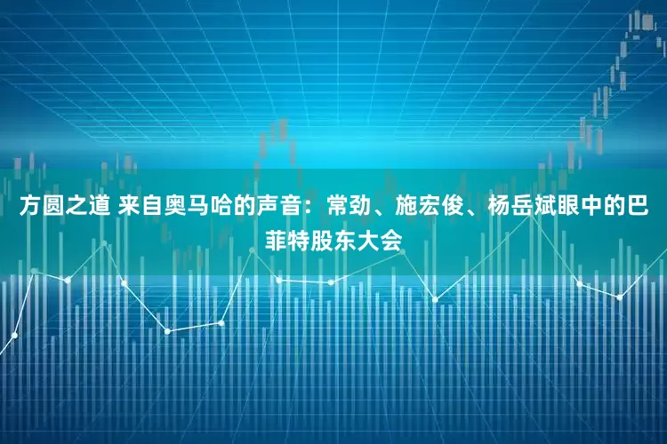 方圆之道 来自奥马哈的声音：常劲、施宏俊、杨岳斌眼中的巴菲特股东大会
