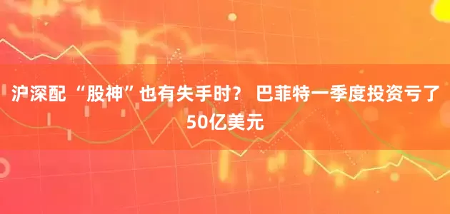 沪深配 “股神”也有失手时？ 巴菲特一季度投资亏了50亿美元