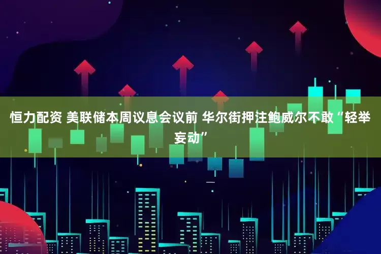 恒力配资 美联储本周议息会议前 华尔街押注鲍威尔不敢“轻举妄动”