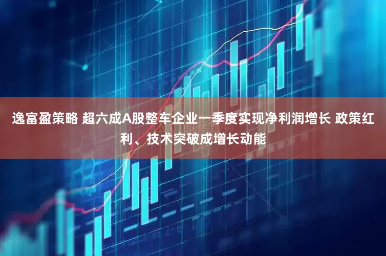 逸富盈策略 超六成A股整车企业一季度实现净利润增长 政策红利、技术突破成增长动能