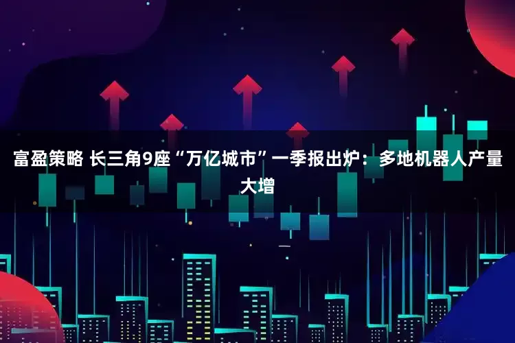 富盈策略 长三角9座“万亿城市”一季报出炉：多地机器人产量大增