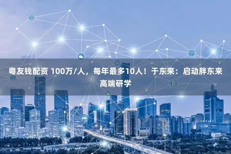 粤友钱配资 100万/人，每年最多10人！于东来：启动胖东来高端研学
