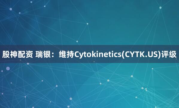 股神配资 瑞银：维持Cytokinetics(CYTK.US)评级