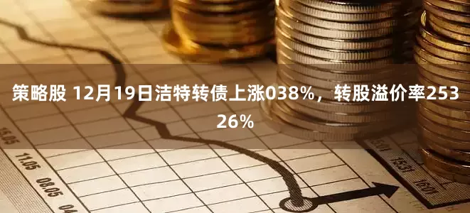 策略股 12月19日洁特转债上涨038%，转股溢价率25326%