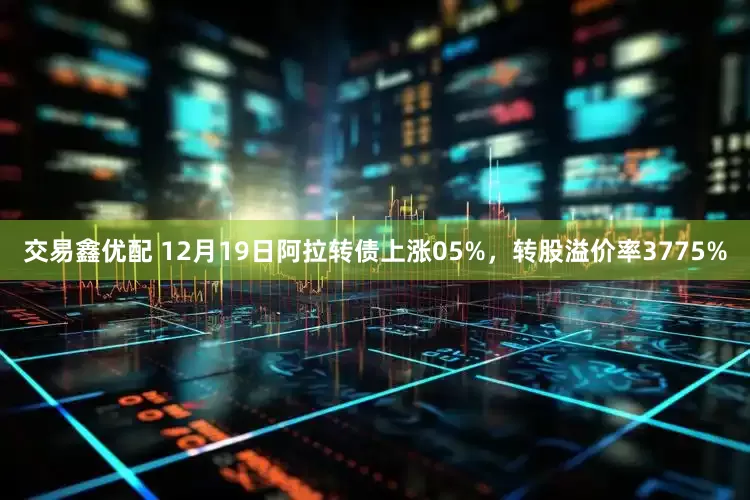 交易鑫优配 12月19日阿拉转债上涨05%，转股溢价率3775%