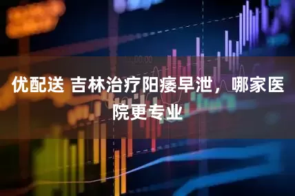优配送 吉林治疗阳痿早泄，哪家医院更专业