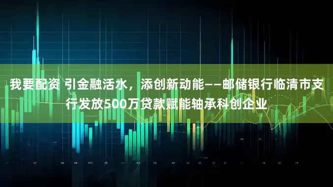 我要配资 引金融活水，添创新动能——邮储银行临清市支行发放500万贷款赋能轴承科创企业